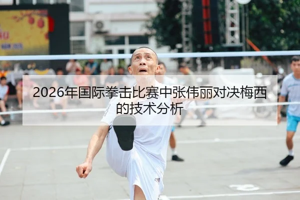 2026年国际拳击比赛中张伟丽对决梅西的技术分析